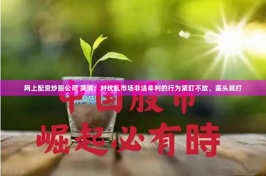 网上配资炒股公司 吴清：对扰乱市场非法牟利的行为紧盯不放、露头就打