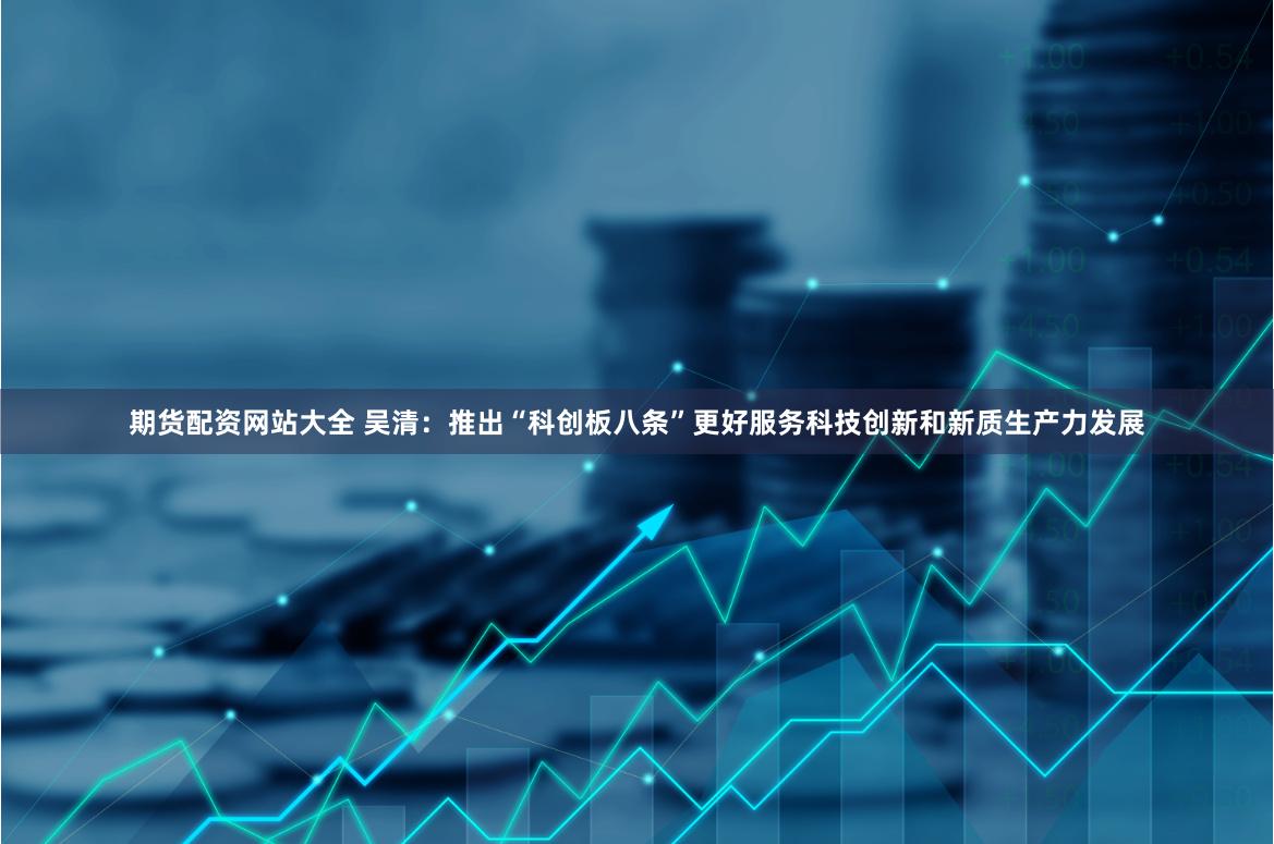 期货配资网站大全 吴清：推出“科创板八条”更好服务科技创新和新质生产力发展