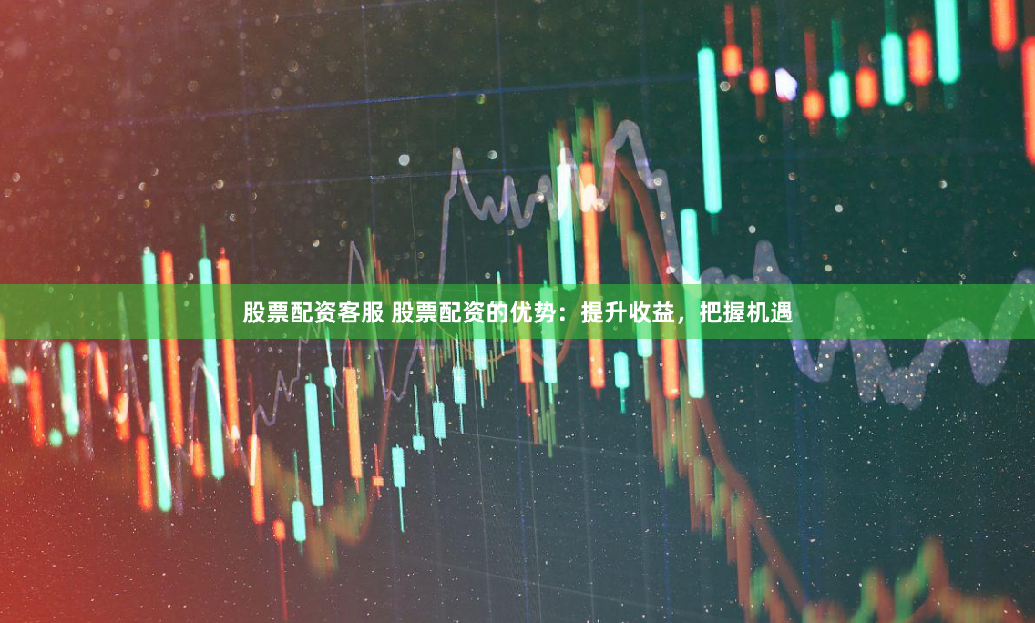 股票配资客服 股票配资的优势：提升收益，把握机遇