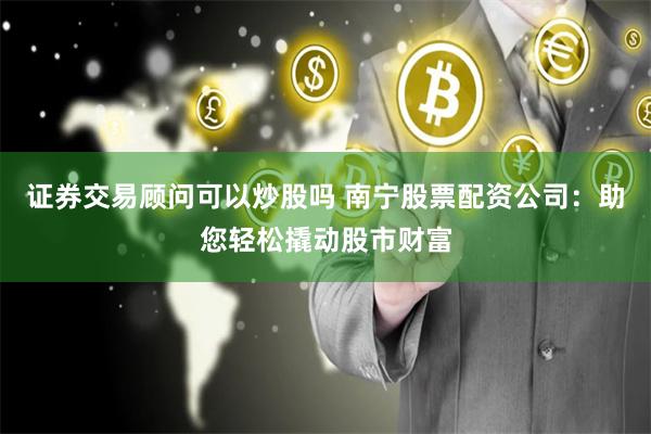 证券交易顾问可以炒股吗 南宁股票配资公司：助您轻松撬动股市财富