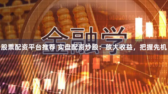 股票配资平台推荐 实盘配资炒股：放大收益，把握先机