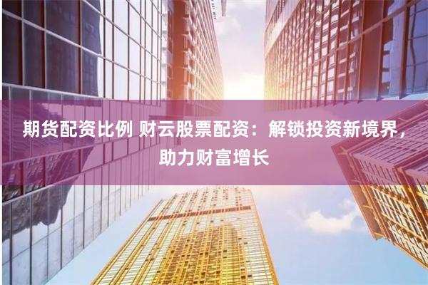 期货配资比例 财云股票配资：解锁投资新境界，助力财富增长