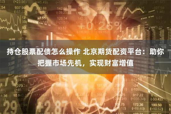 持仓股票配债怎么操作 北京期货配资平台：助你把握市场先机，实现财富增值