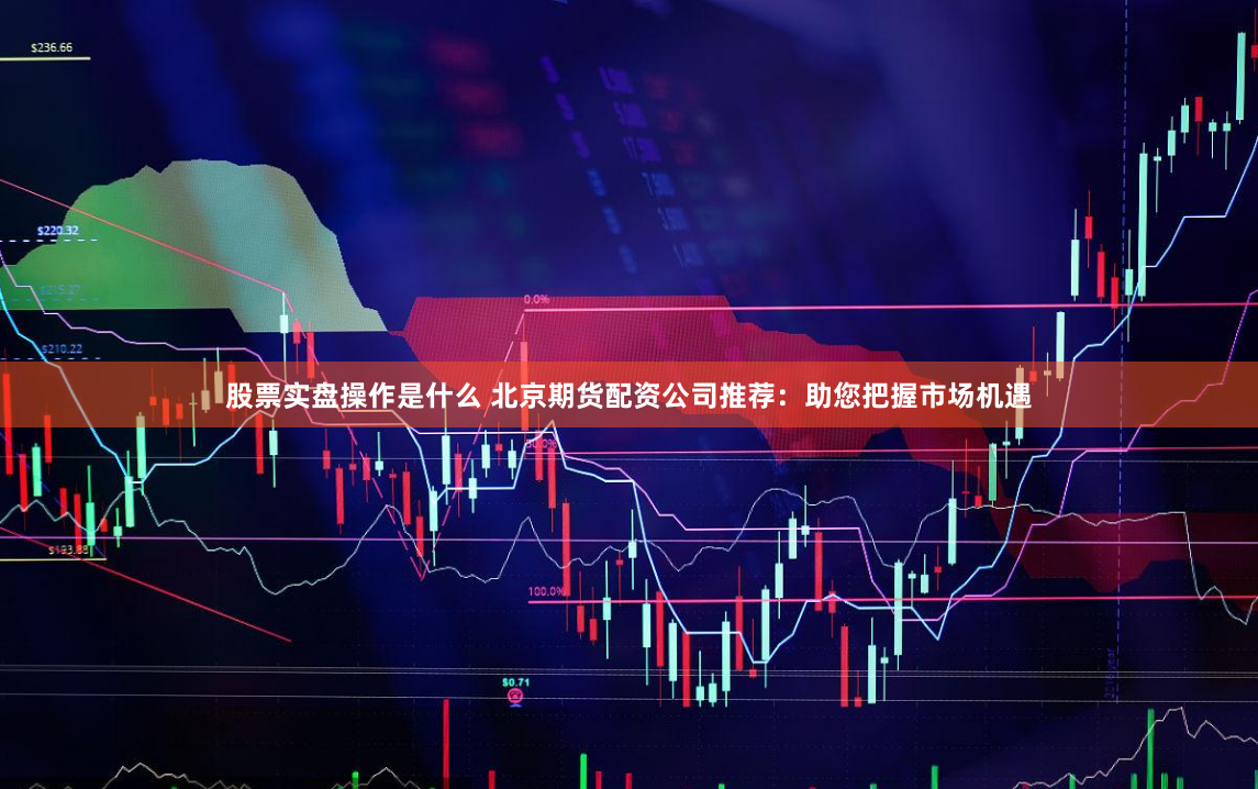 股票实盘操作是什么 北京期货配资公司推荐：助您把握市场机遇