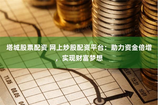 塔城股票配资 网上炒股配资平台：助力资金倍增，实现财富梦想