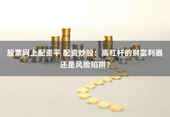 股票网上配资平 配资炒股：高杠杆的财富利器还是风险陷阱？
