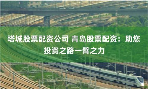 塔城股票配资公司 青岛股票配资：助您投资之路一臂之力