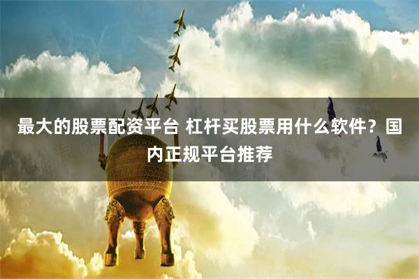 最大的股票配资平台 杠杆买股票用什么软件？国内正规平台推荐