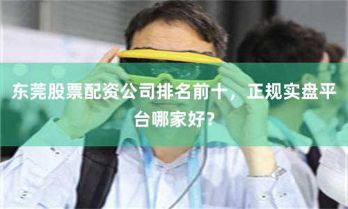 东莞股票配资公司排名前十，正规实盘平台哪家好？