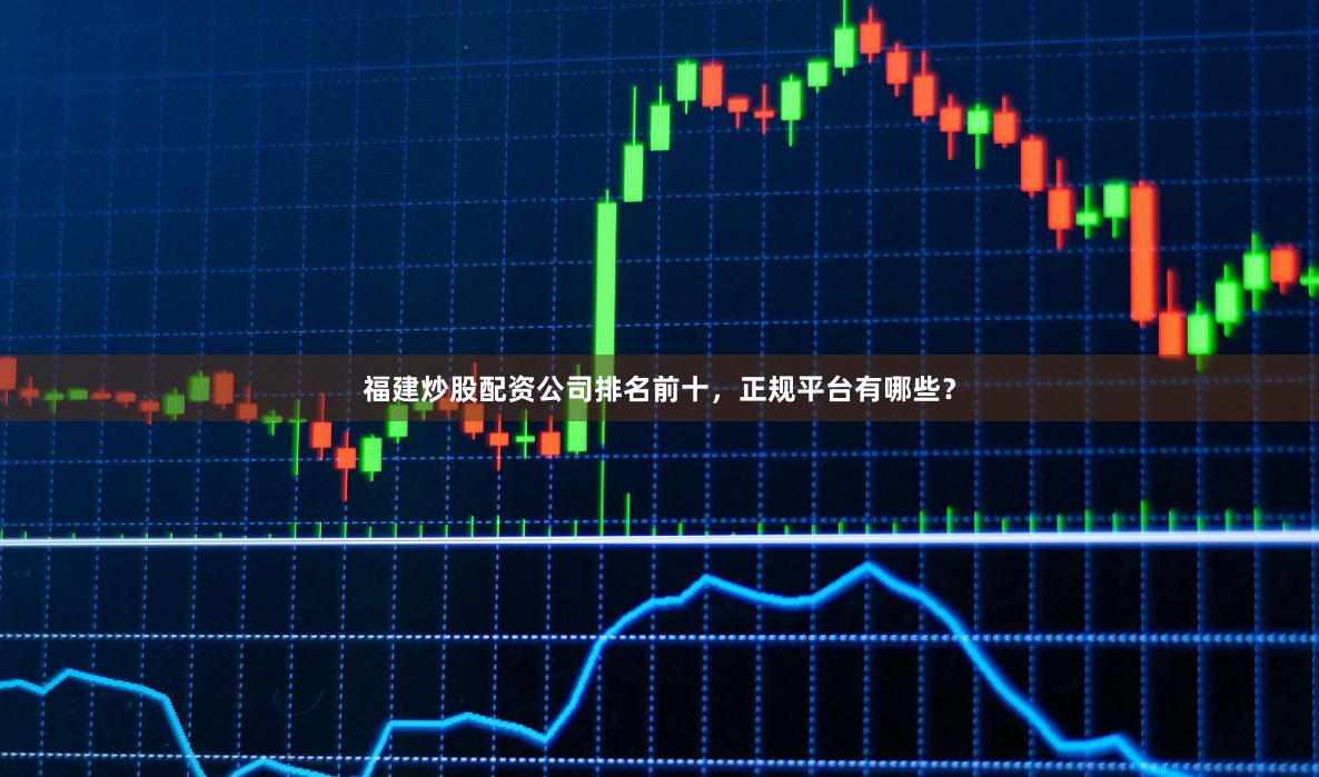 福建炒股配资公司排名前十，正规平台有哪些？